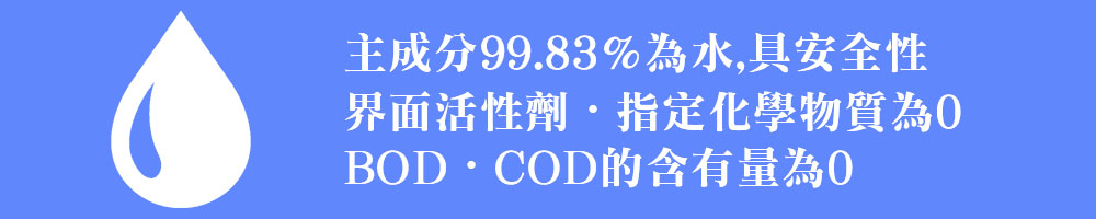 主成分99.83%為水,具安全性.界面活性劑・指定化學物質為0 .BOD・COD的含有量為0 主成分99.83%為水,具安全性.界面活性劑・指定化學物質為0 .BOD・COD的含有量為0