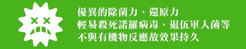 優異的除菌力、還原力 輕易殺死諾羅病毒、退伍軍人菌等 不與有機物反應故效果持久 優異的除菌力、還原力 輕易殺死諾羅病毒、退伍軍人菌等 不與有機物反應故效果持久