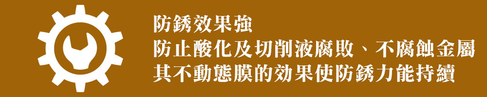 防銹效果強 防止酸化及切削液腐敗、不腐蝕金屬 其不動態膜的効果使防銹力能持續 防銹效果強 防止酸化及切削液腐敗、不腐蝕金屬 其不動態膜的効果使防銹力能持續